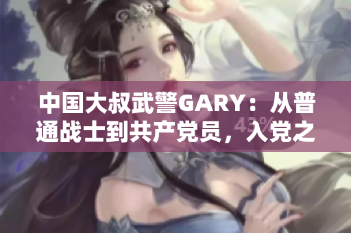 中国大叔武警GARY：从普通战士到共产党员，入党之路