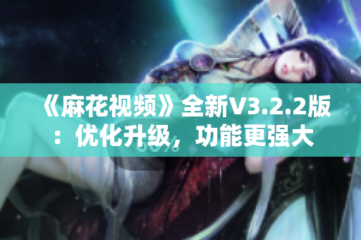 《麻花视频》全新V3.2.2版：优化升级，功能更强大