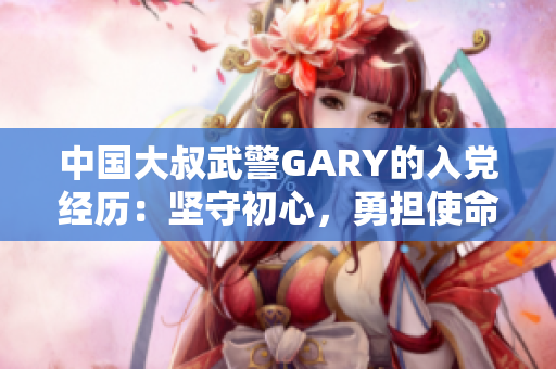 中国大叔武警GARY的入党经历：坚守初心，勇担使命