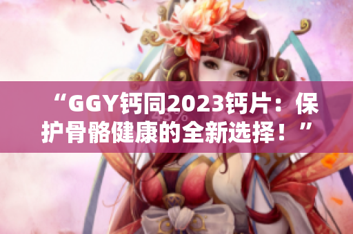 “GGY钙同2023钙片：保护骨骼健康的全新选择！”