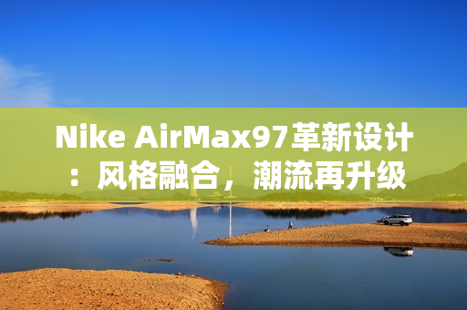 Nike AirMax97革新设计：风格融合，潮流再升级