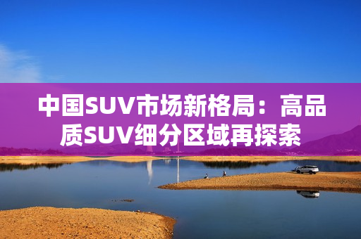 中国SUV市场新格局：高品质SUV细分区域再探索