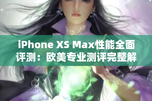 iPhone XS Max性能全面评测：欧美专业测评完整解析