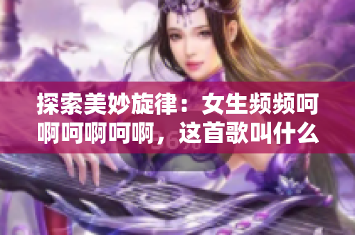 探索美妙旋律：女生频频呵啊呵啊呵啊，这首歌叫什么？