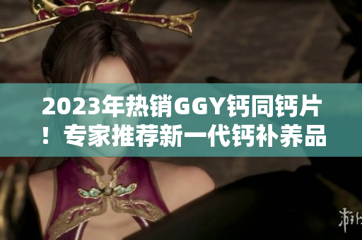 2023年热销GGY钙同钙片！专家推荐新一代钙补养品