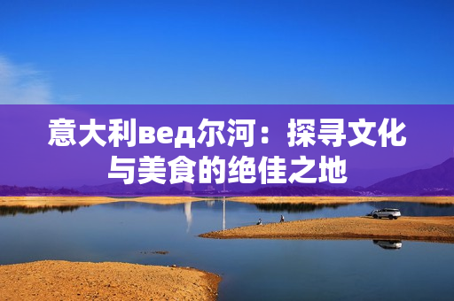 意大利вед尔河：探寻文化与美食的绝佳之地