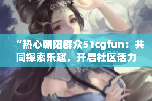 “热心朝阳群众51cgfun：共同探索乐趣，开启社区活力”