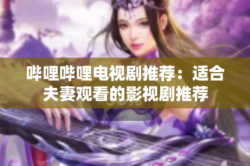 哔哩哔哩电视剧推荐：适合夫妻观看的影视剧推荐