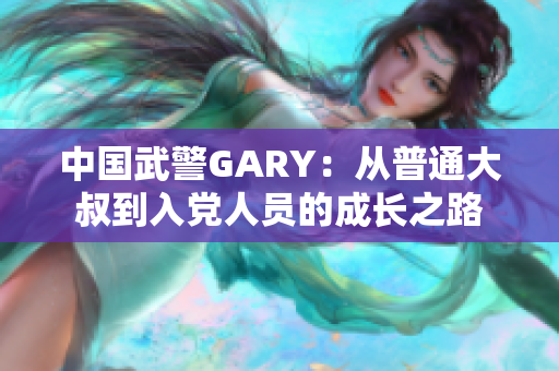 中国武警GARY：从普通大叔到入党人员的成长之路