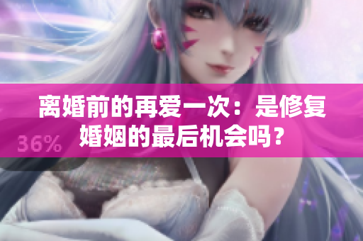 离婚前的再爱一次：是修复婚姻的最后机会吗？