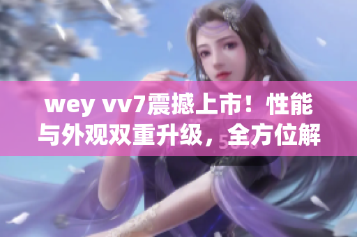 wey vv7震撼上市！性能与外观双重升级，全方位解读最新动态