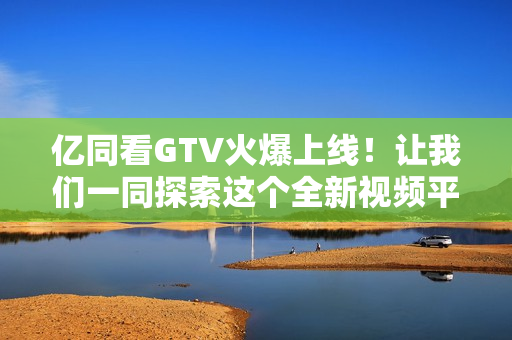 亿同看GTV火爆上线！让我们一同探索这个全新视频平台的魅力