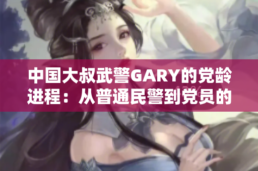 中国大叔武警GARY的党龄进程：从普通民警到党员的不平凡历程