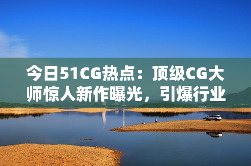 今日51CG热点：顶级CG大师惊人新作曝光，引爆行业热议