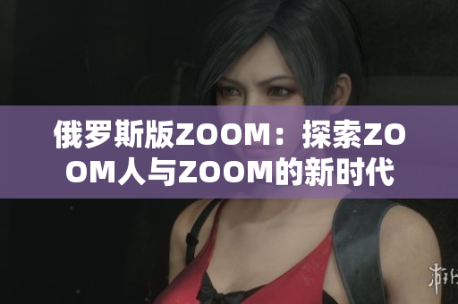 俄罗斯版ZOOM：探索ZOOM人与ZOOM的新时代