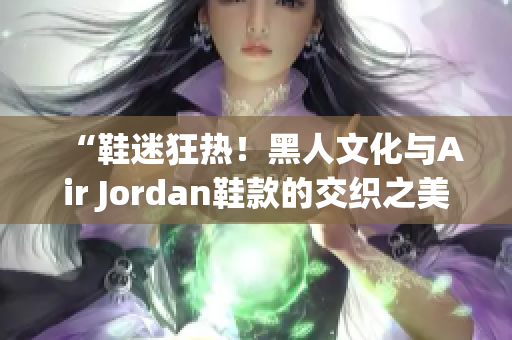 “鞋迷狂热！黑人文化与Air Jordan鞋款的交织之美”