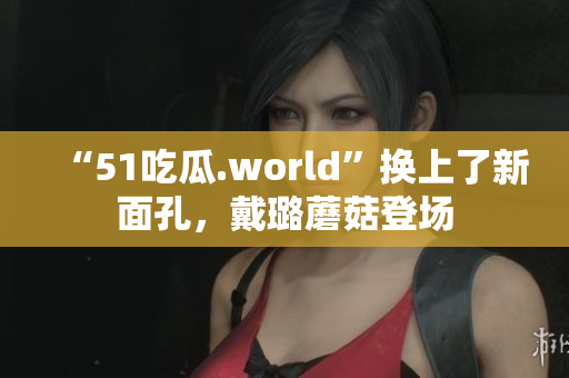 “51吃瓜.world”换上了新面孔，戴璐蘑菇登场