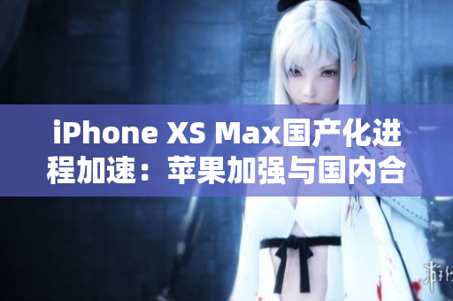 iPhone XS Max国产化进程加速：苹果加强与国内合作，生产效率提升