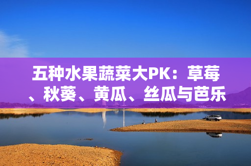 五种水果蔬菜大PK：草莓、秋葵、黄瓜、丝瓜与芭乐，究竟谁是绿巨人？