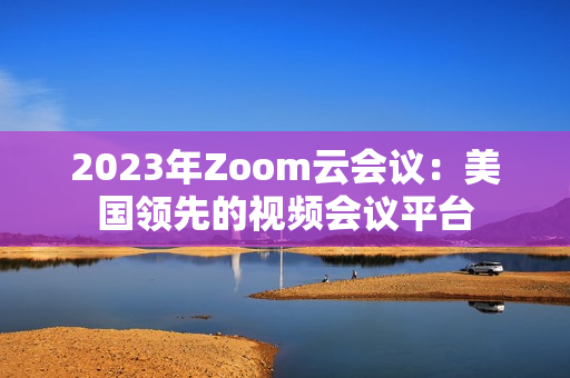 2023年Zoom云会议：美国领先的视频会议平台