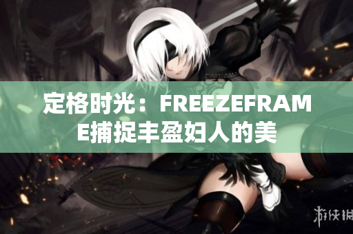 定格时光：FREEZEFRAME捕捉丰盈妇人的美