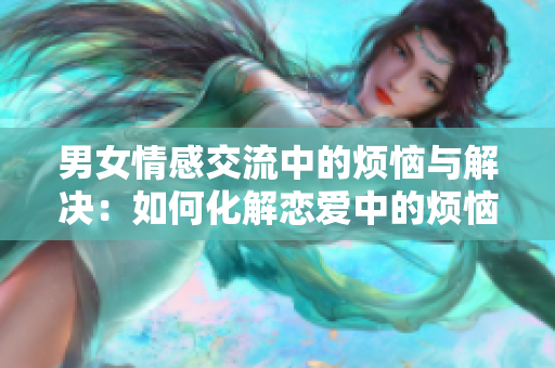 男女情感交流中的烦恼与解决：如何化解恋爱中的烦恼问题