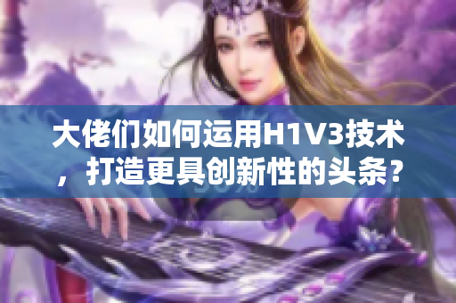 大佬们如何运用H1V3技术，打造更具创新性的头条？