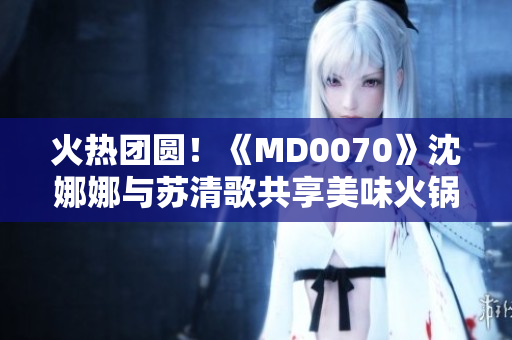 火热团圆！《MD0070》沈娜娜与苏清歌共享美味火锅盛宴