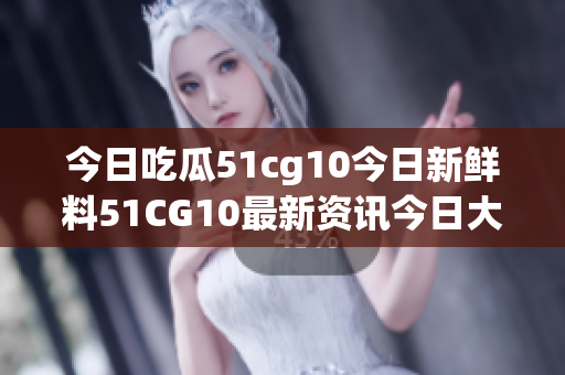 今日吃瓜51cg10今日新鲜料51CG10最新资讯今日大瓜分享