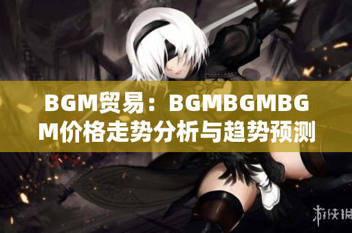 BGM贸易：BGMBGMBGM价格走势分析与趋势预测