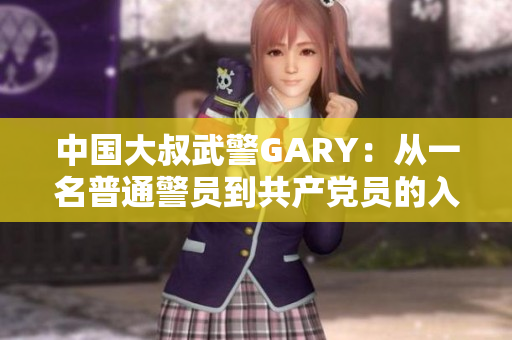 中国大叔武警GARY：从一名普通警员到共产党员的入党历程