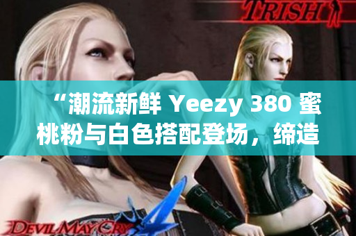 “潮流新鲜 Yeezy 380 蜜桃粉与白色搭配登场，缔造时尚新潮流”