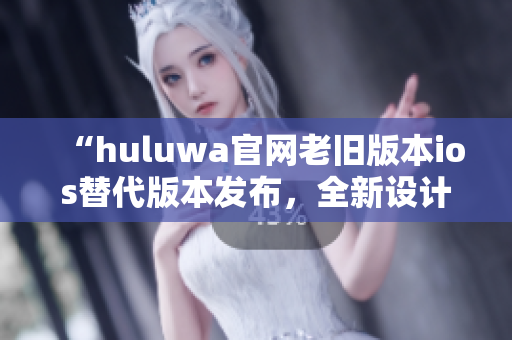 “huluwa官网老旧版本ios替代版本发布，全新设计优化体验”