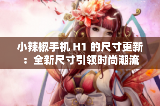 小辣椒手机 H1 的尺寸更新：全新尺寸引领时尚潮流