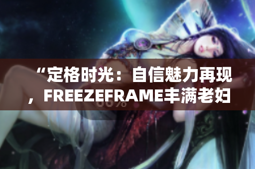 “定格时光：自信魅力再现，FREEZEFRAME丰满老妇焕发青春”