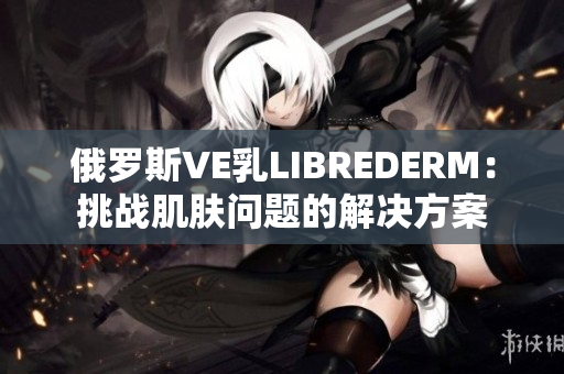 俄罗斯VE乳LIBREDERM：挑战肌肤问题的解决方案