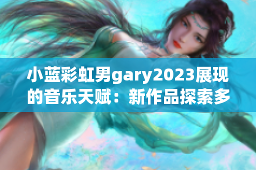 小蓝彩虹男gary2023展现的音乐天赋：新作品探索多元风格