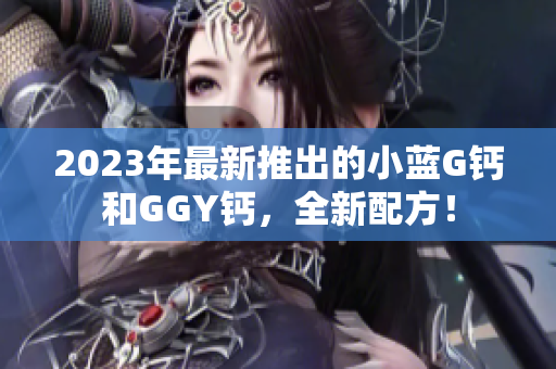 2023年最新推出的小蓝G钙和GGY钙，全新配方！