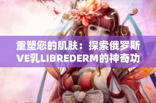 重塑您的肌肤：探索俄罗斯VE乳LIBREDERM的神奇功效