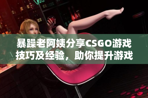 暴躁老阿姨分享CSGO游戏技巧及经验，助你提升游戏水平