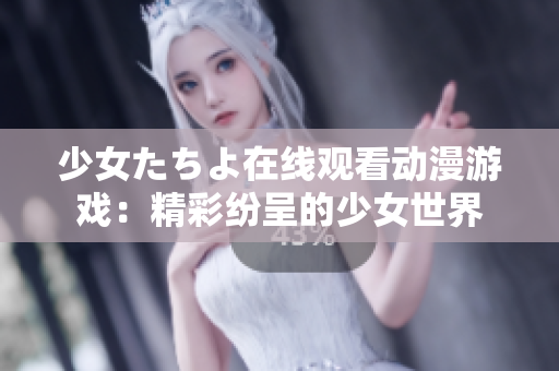 少女たちよ在线观看动漫游戏：精彩纷呈的少女世界