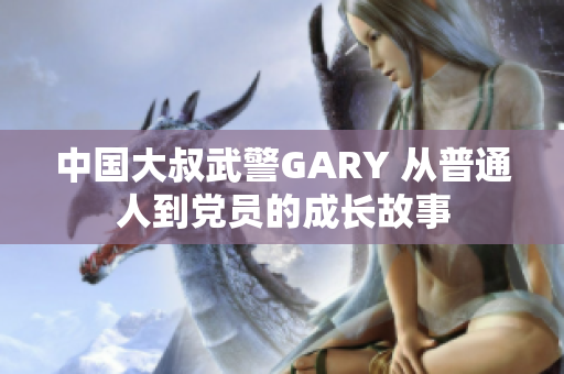 中国大叔武警GARY 从普通人到党员的成长故事