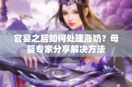 宫宴之后如何处理涨奶？母婴专家分享解决方法