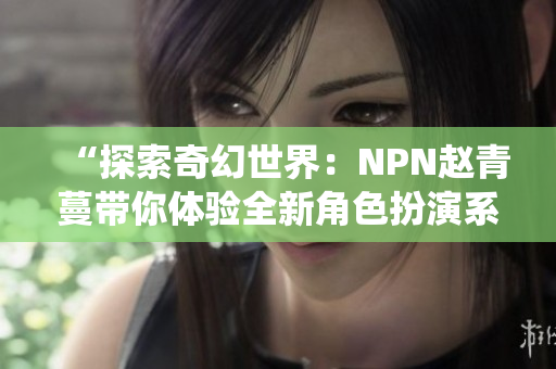 “探索奇幻世界：NPN赵青蔓带你体验全新角色扮演系统！”