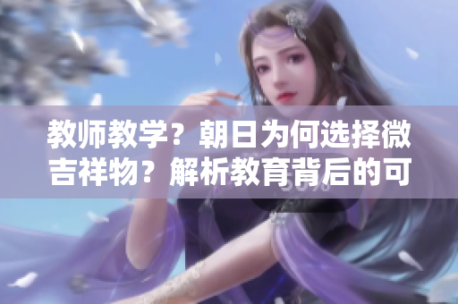 教师教学？朝日为何选择微吉祥物？解析教育背后的可爱元素