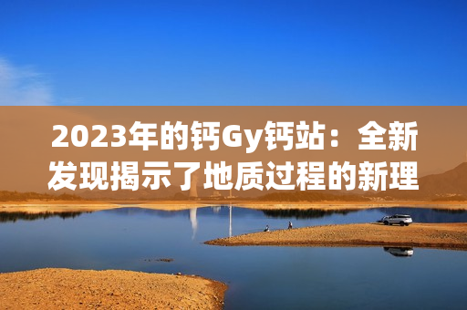 2023年的钙Gy钙站：全新发现揭示了地质过程的新理解