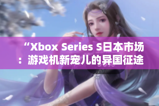 “Xbox Series S日本市场：游戏机新宠儿的异国征途”