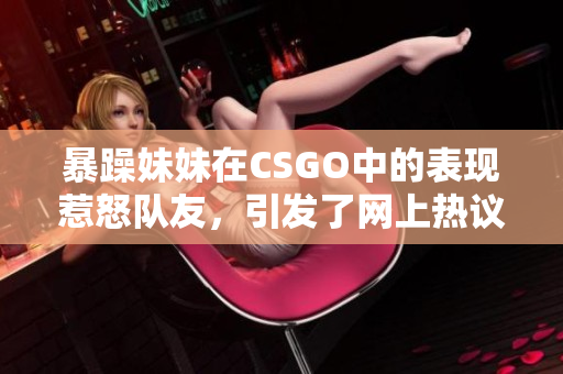 暴躁妹妹在CSGO中的表现惹怒队友，引发了网上热议。