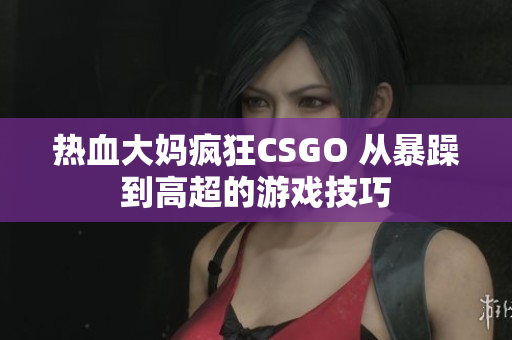 热血大妈疯狂CSGO 从暴躁到高超的游戏技巧