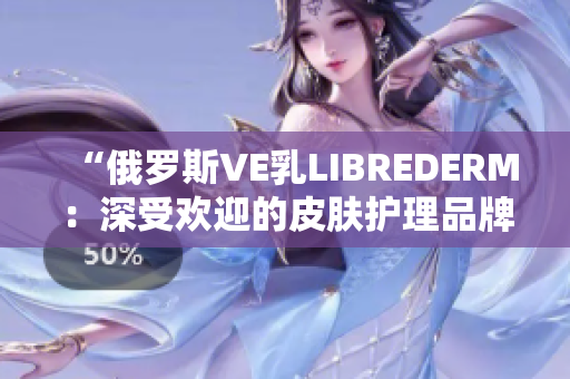 “俄罗斯VE乳LIBREDERM：深受欢迎的皮肤护理品牌”